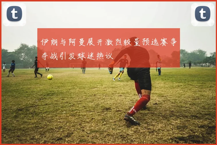 伊朗与阿曼展开激烈较量预选赛争夺战引发球迷热议