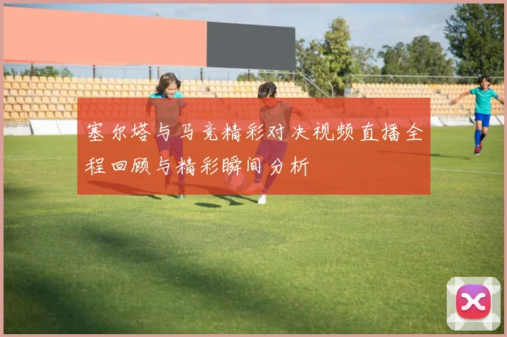 塞尔塔与马竞精彩对决视频直播全程回顾与精彩瞬间分析