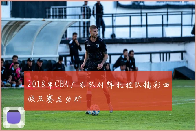 2018年CBA广东队对阵北控队精彩回顾及赛后分析