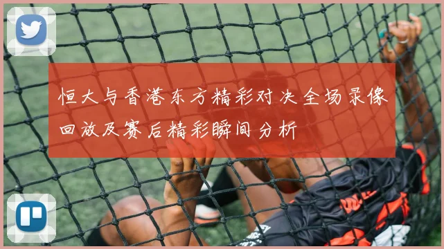 恒大与香港东方精彩对决全场录像回放及赛后精彩瞬间分析