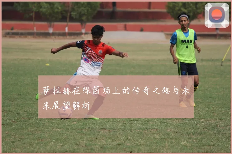 萨拉赫在绿茵场上的传奇之路与未来展望解析