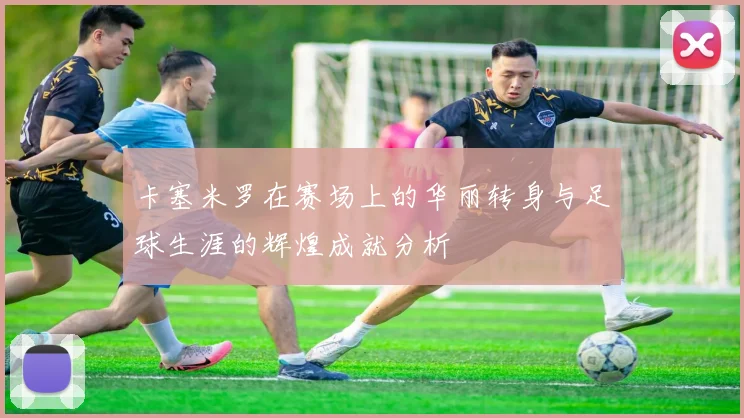 卡塞米罗在赛场上的华丽转身与足球生涯的辉煌成就分析