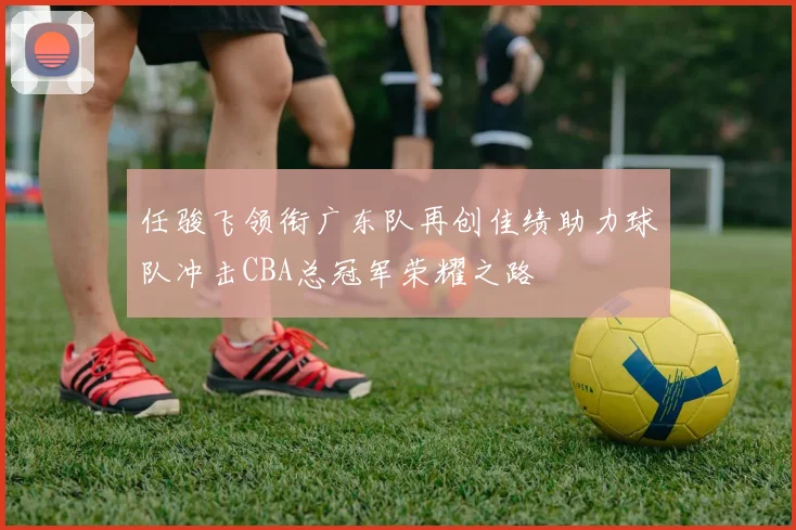 任骏飞领衔广东队再创佳绩助力球队冲击CBA总冠军荣耀之路