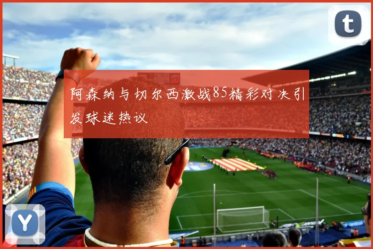 阿森纳与切尔西激战85精彩对决引发球迷热议