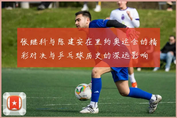 张继科与陈建安在里约奥运会的精彩对决与乒乓球历史的深远影响
