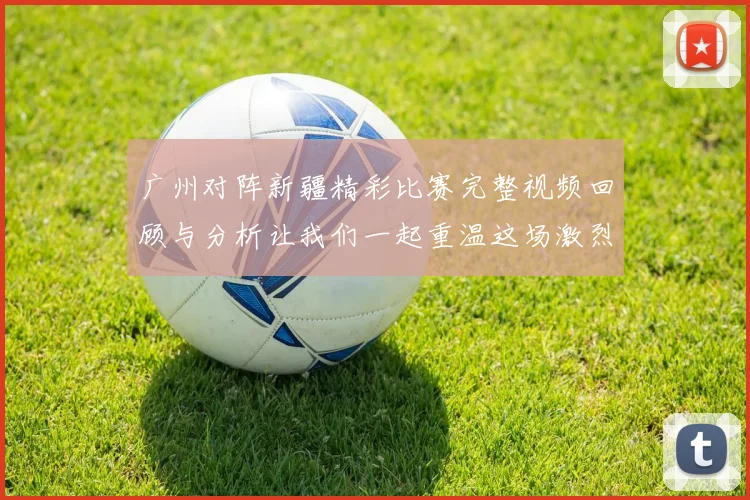 广州对阵新疆精彩比赛完整视频回顾与分析让我们一起重温这场激烈对决的每一个瞬间