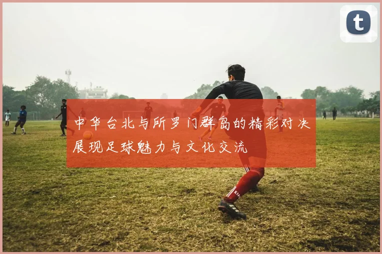 中华台北与所罗门群岛的精彩对决展现足球魅力与文化交流
