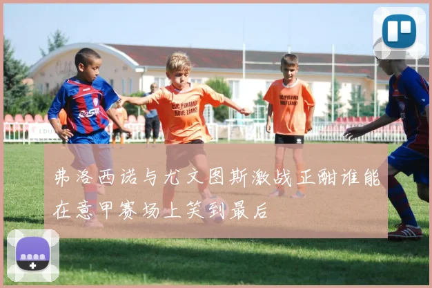 弗洛西诺与尤文图斯激战正酣谁能在意甲赛场上笑到最后