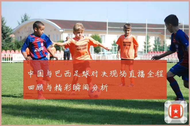 中国与巴西足球对决现场直播全程回顾与精彩瞬间分析