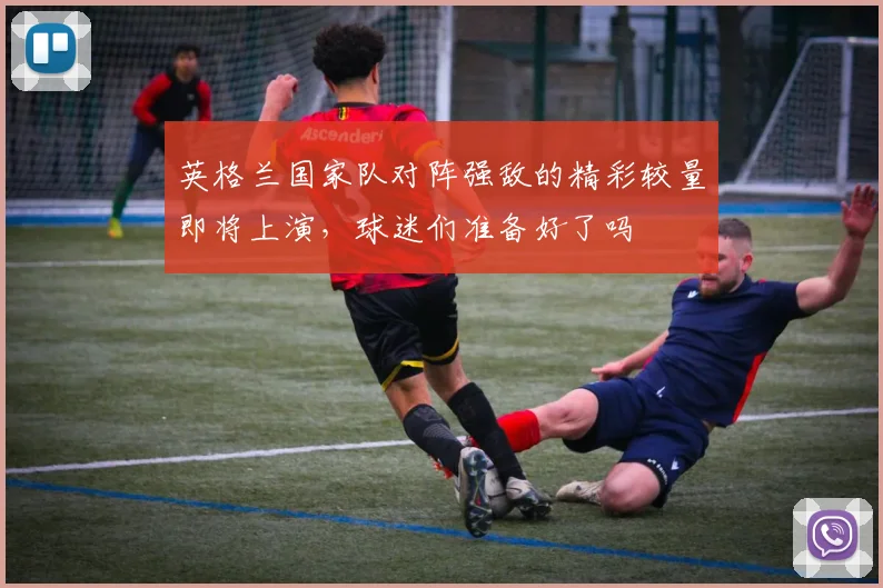英格兰国家队对阵强敌的精彩较量即将上演，球迷们准备好了吗