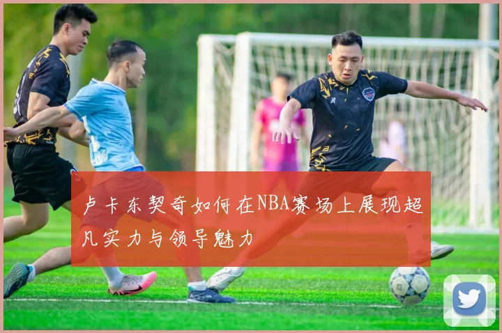 卢卡东契奇如何在NBA赛场上展现超凡实力与领导魅力