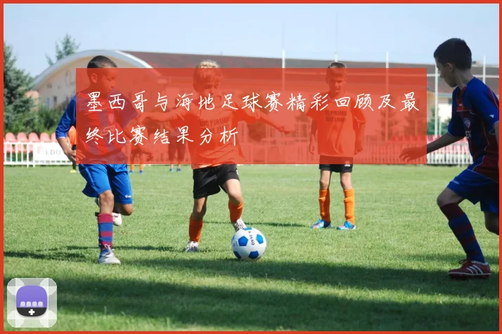 墨西哥与海地足球赛精彩回顾及最终比赛结果分析