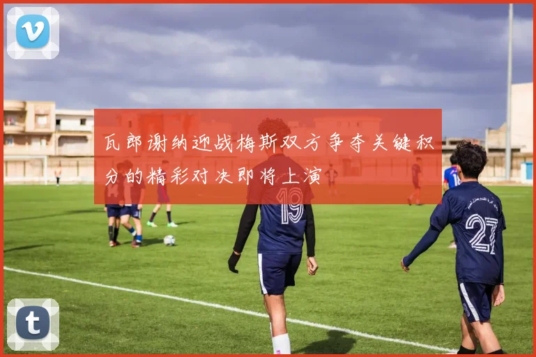 瓦郎谢纳迎战梅斯双方争夺关键积分的精彩对决即将上演