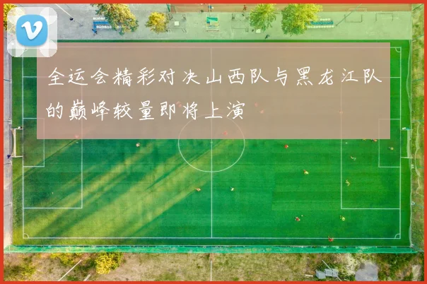 全运会精彩对决山西队与黑龙江队的巅峰较量即将上演