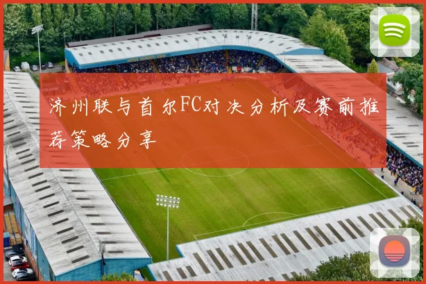 济州联与首尔FC对决分析及赛前推荐策略分享