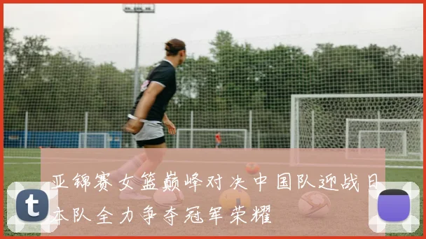 亚锦赛女篮巅峰对决中国队迎战日本队全力争夺冠军荣耀