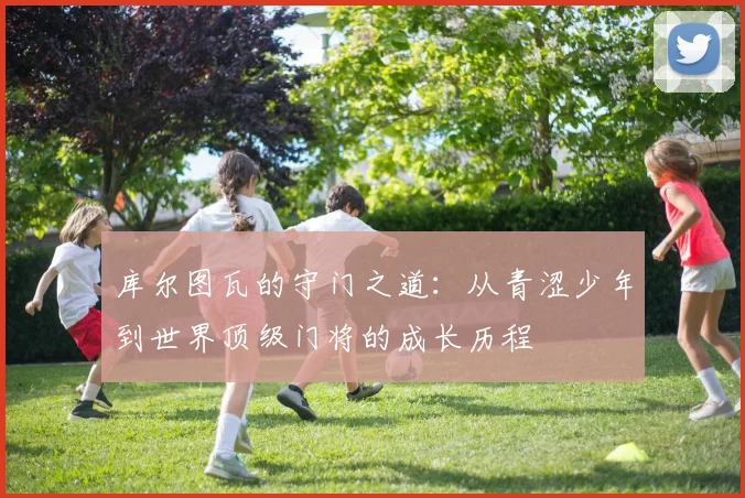 库尔图瓦的守门之道：从青涩少年到世界顶级门将的成长历程