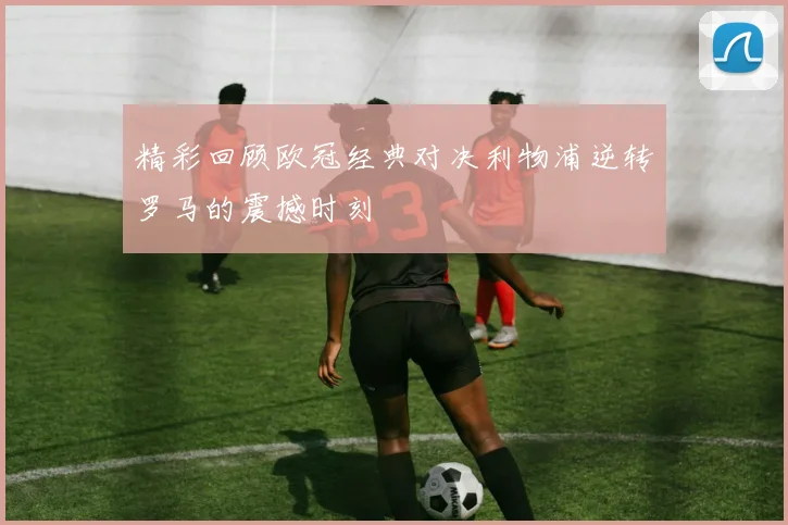 精彩回顾欧冠经典对决利物浦逆转罗马的震撼时刻