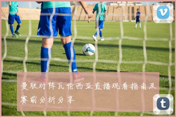 曼联对阵瓦伦西亚直播观看指南及赛前分析分享