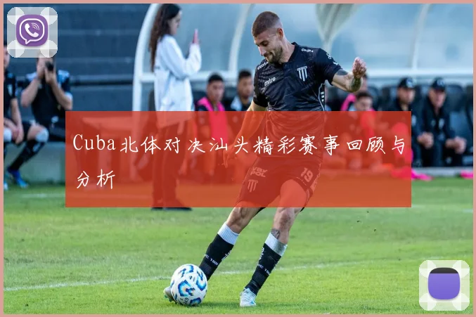 Cuba北体对决汕头精彩赛事回顾与分析