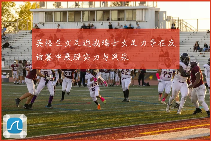 英格兰女足迎战瑞士女足力争在友谊赛中展现实力与风采