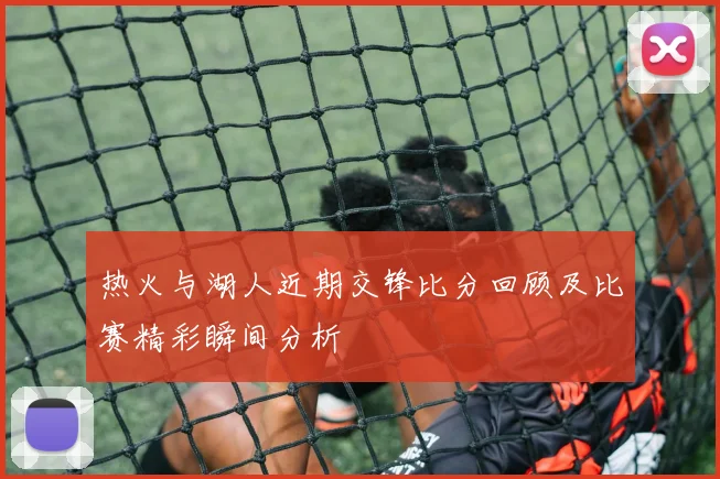 热火与湖人近期交锋比分回顾及比赛精彩瞬间分析