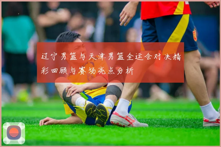 辽宁男篮与天津男篮全运会对决精彩回顾与赛场亮点分析