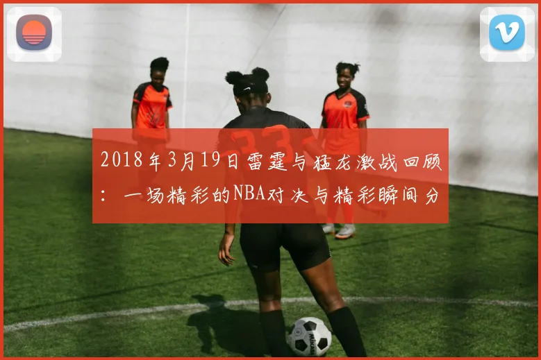 2018年3月19日雷霆与猛龙激战回顾：一场精彩的NBA对决与精彩瞬间分析
