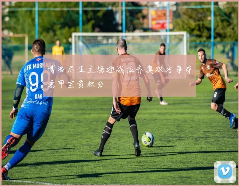 博洛尼亚主场迎战拉齐奥双方争夺意甲宝贵积分