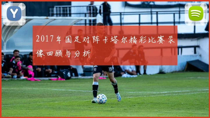 2017年国足对阵卡塔尔精彩比赛录像回顾与分析