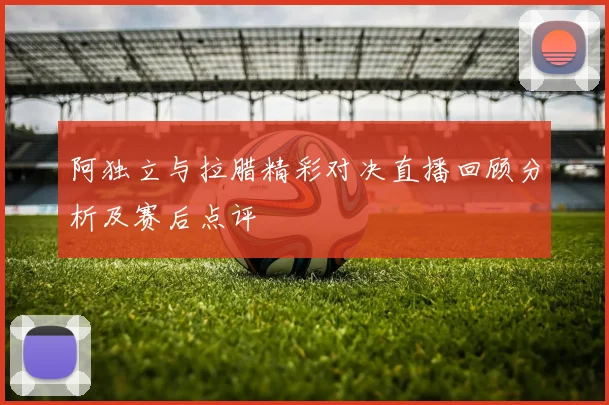 阿独立与拉腊精彩对决直播回顾分析及赛后点评