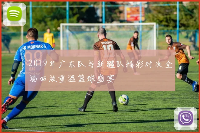 2019年广东队与新疆队精彩对决全场回放重温篮球盛宴