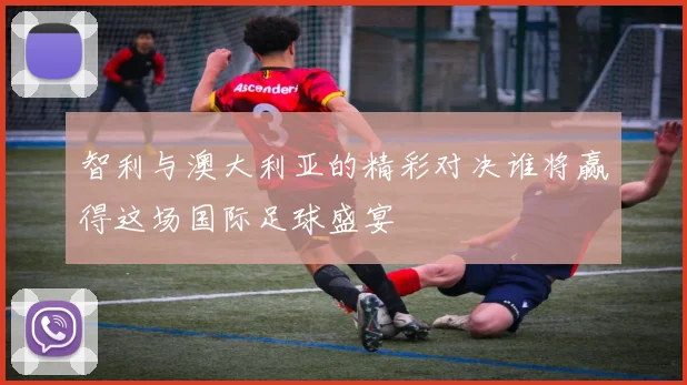 智利与澳大利亚的精彩对决谁将赢得这场国际足球盛宴