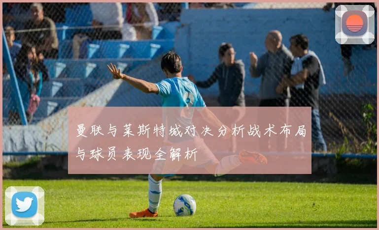 曼联与莱斯特城对决分析战术布局与球员表现全解析